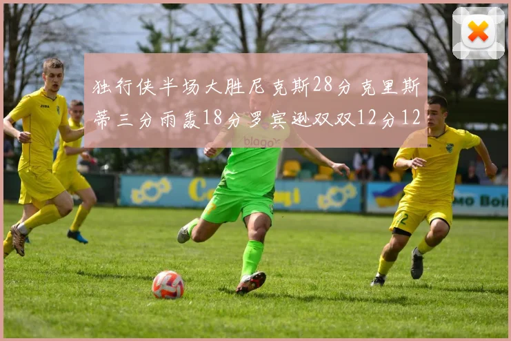 独行侠半场大胜尼克斯28分克里斯蒂三分雨轰18分罗宾逊双双12分12篮板表现出色