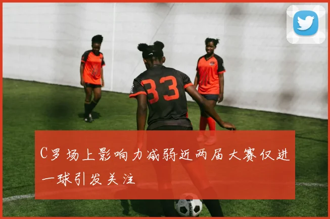 C罗场上影响力减弱近两届大赛仅进一球引发关注