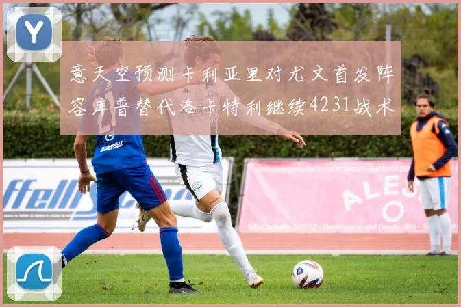 意天空预测卡利亚里对尤文首发阵容库普替代洛卡特利继续4231战术