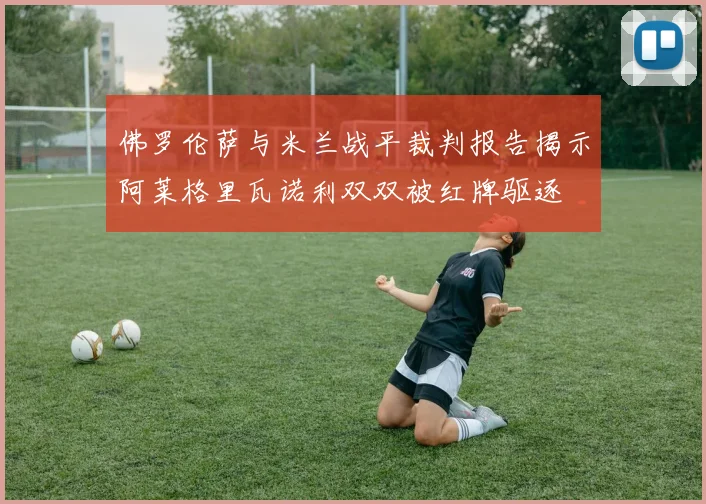 佛罗伦萨与米兰战平裁判报告揭示阿莱格里瓦诺利双双被红牌驱逐