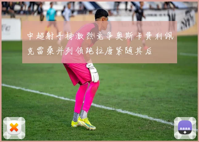 中超射手榜激烈竞争奥斯卡费利佩克雷桑并列领跑拉唐紧随其后