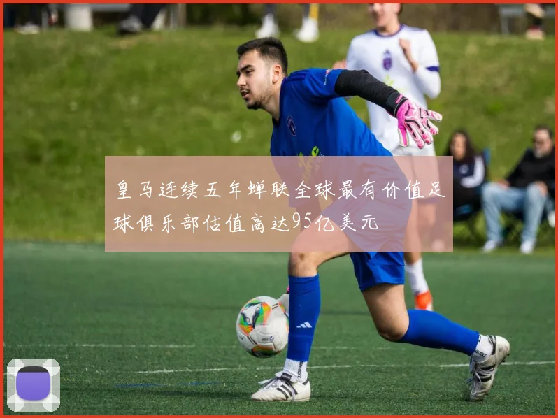 皇马连续五年蝉联全球最有价值足球俱乐部估值高达95亿美元