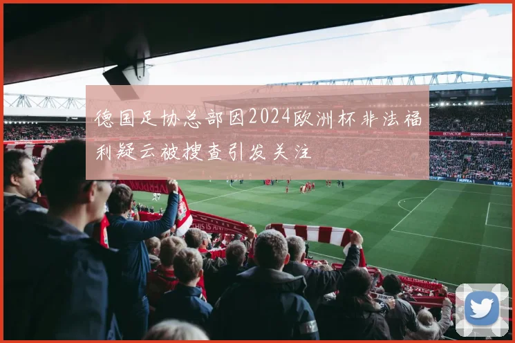 德国足协总部因2024欧洲杯非法福利疑云被搜查引发关注