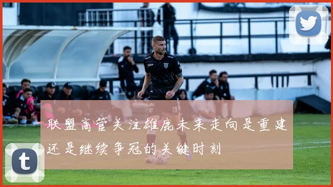 联盟高管关注雄鹿未来走向是重建还是继续争冠的关键时刻