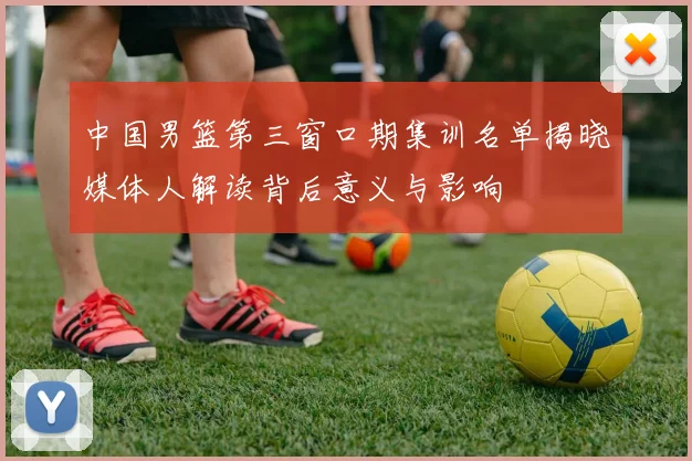 中国男篮第三窗口期集训名单揭晓媒体人解读背后意义与影响