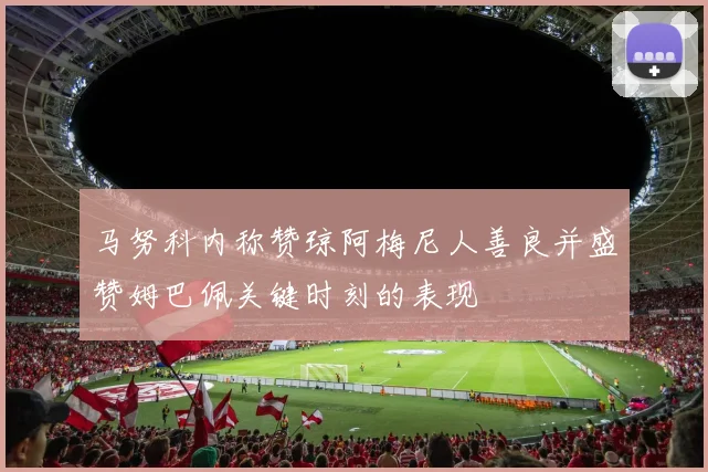 马努科内称赞琼阿梅尼人善良并盛赞姆巴佩关键时刻的表现