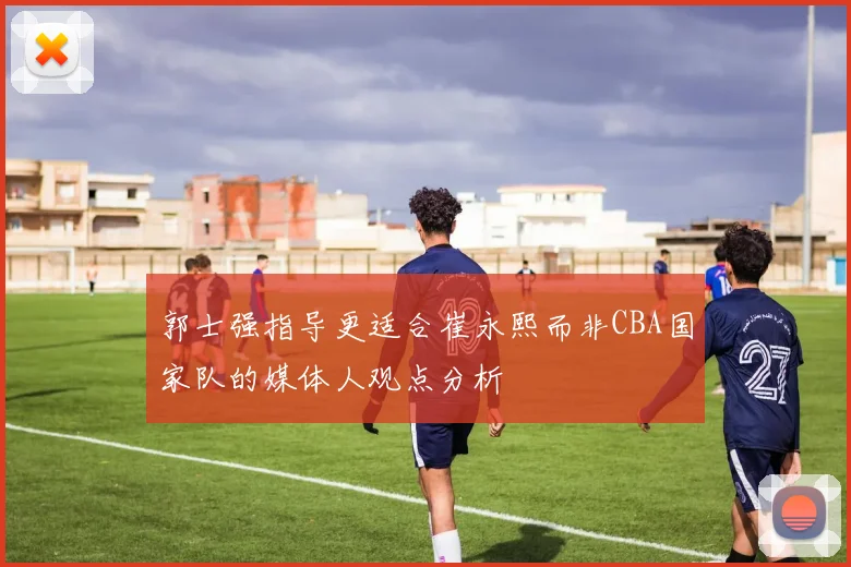 郭士强指导更适合崔永熙而非CBA国家队的媒体人观点分析