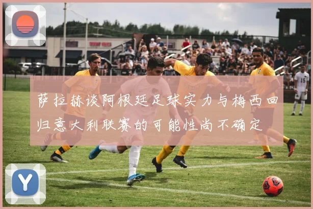 萨拉赫谈阿根廷足球实力与梅西回归意大利联赛的可能性尚不确定