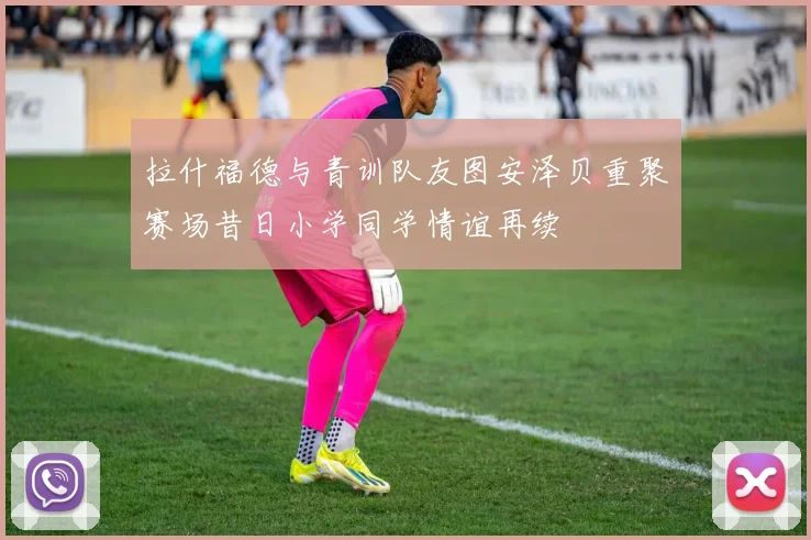 拉什福德与青训队友图安泽贝重聚赛场昔日小学同学情谊再续