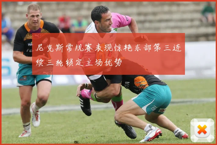 尼克斯常规赛表现惊艳东部第三连续三轮锁定主场优势