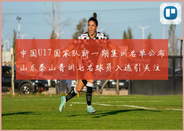 中国U17国家队新一期集训名单公布山东泰山青训七名球员入选引关注