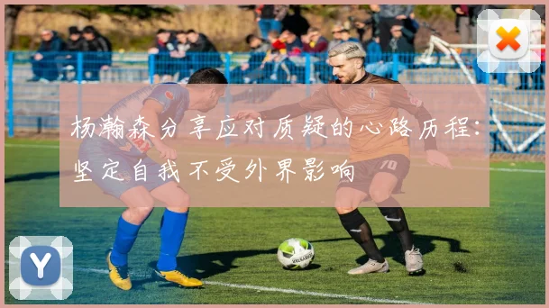 杨瀚森分享应对质疑的心路历程:坚定自我不受外界影响