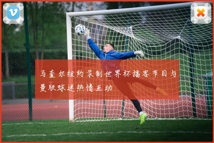 马奎尔纽约录制世界杯播客节目与曼联球迷热情互动