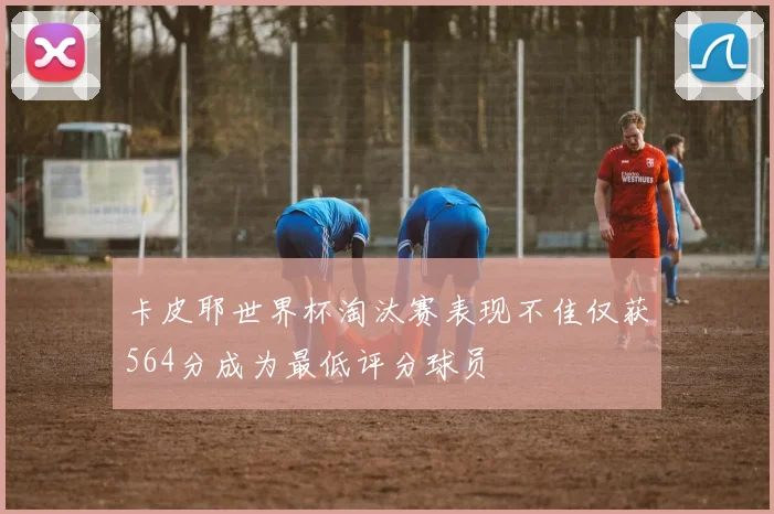 卡皮耶世界杯淘汰赛表现不佳仅获564分成为最低评分球员