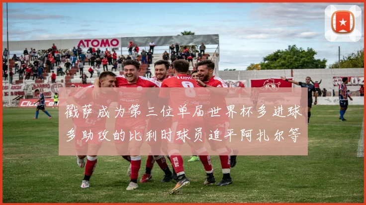 戳萨成为第三位单届世界杯多进球多助攻的比利时球员追平阿扎尔等传奇