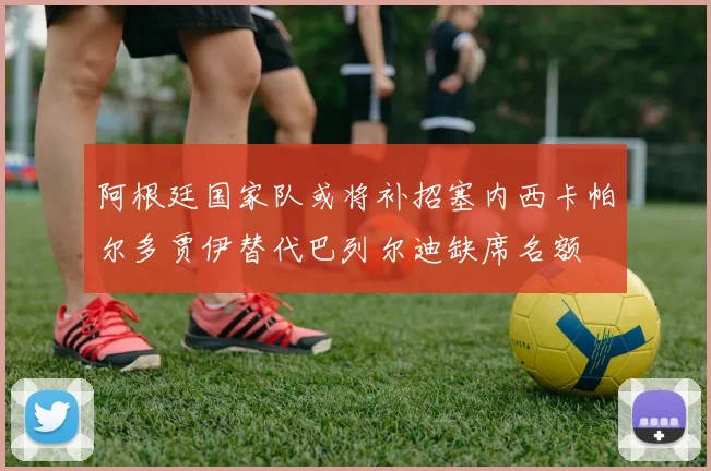 阿根廷国家队或将补招塞内西卡帕尔多贾伊替代巴列尔迪缺席名额