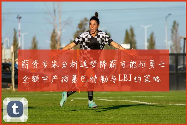 薪资专家分析追梦降薪可能性勇士全额中产招募巴特勒与LBJ的策略