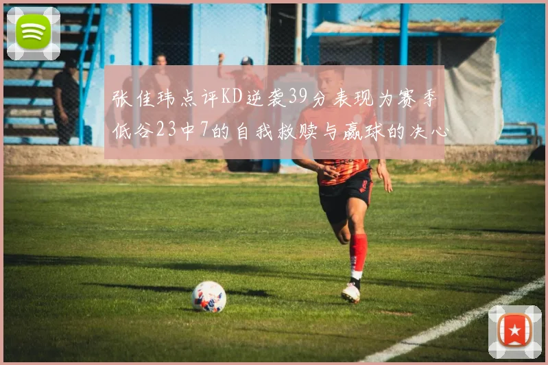 张佳玮点评KD逆袭39分表现为赛季低谷23中7的自我救赎与赢球的决心