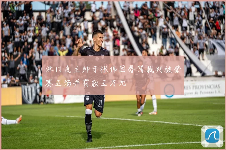 津门虎主帅于根伟因辱骂裁判被禁赛五场并罚款五万元